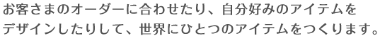 お客さまのオーダーに合わせたり、自分好みのアイテムをデザインしたりして、世界にひとつだけのアイテムをつくります。