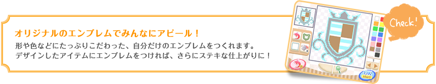 オリジナルのエンブレムでみんなにアピール！形や色などにたっぷりこだわった、自分だけのエンブレムをつくれます。デザインしたアイテムにエンブレムをつければ、さらにステキな仕上がりに！