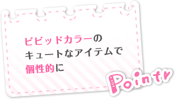 Point　ビビットカラーのキュートなアイテムで個性的に