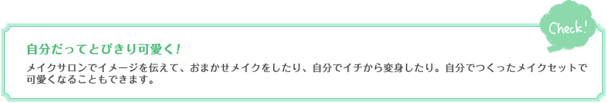 自分だってとびきり可愛く！　メイクサロンでイメージを伝えて、おまかせメイクをしたり、自分でイチから変身したり。自分でつくったメイクセットで可愛くなることもできます。