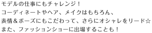 モデルの仕事にもチャレンジ！コーディネートやヘア、メイクはもちろん、表情&ポーズにもこだわって、さらにオシャレをリード☆また、ファッションショーに出場することも！