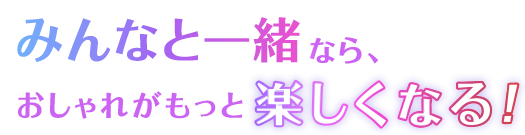 みんなと一緒なら、おしゃれがもっと楽しくなる！