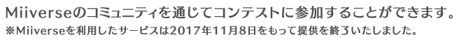 Miiverseのコミュニティを通じてコンテストに参加することができます。※Miiverseを利用したサービスは2017年11月8日をもって提供を終了いたしました。