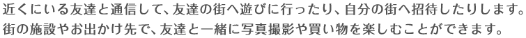 近くにいる友達と通信して、友達の街へ遊びに行ったり、自分の街へ招待したりします。街の施設やお出かけ先で、友達と一緒に写真撮影や買い物を楽しむことができます。