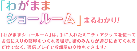 「わがままショールーム」まるわかり　「わがままショールーム」は、手に入れたミニチュアグッズを使ってお気に入りの部屋をつくれる場所。街のみんなが遊びにきてくれるだけでなく、通信プレイでお部屋の交換もできます♪