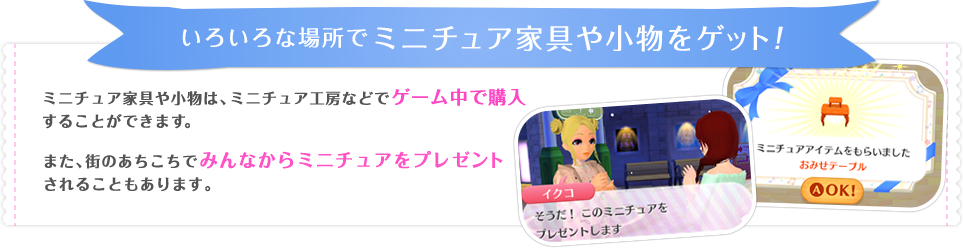 いろいろな場所でミニチュア家具や小物をゲット！　ミニチュア家具や小物は、ミニチュア工房などでゲーム中で購入することができます。また、街のあちこちでみんなからミニチュアをプレゼントされることもあります。