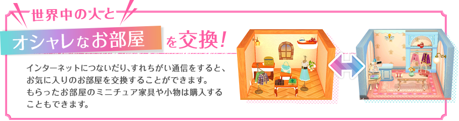 世界中の人とオシャレな部屋を交換！　インターネットにつないだり、すれちがい通信をすると、お気に入りにのお部屋を交換することができます。もらったお部屋のミニチュア家具や小物は購入することもできます。