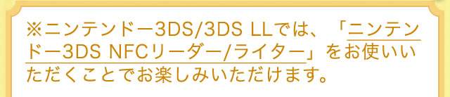 ※ニンテンドー3DS/3DS LLでは、「ニンテンドー3DS NFCリーダー/ライター」をお使いいただくことでお楽しみいただけます。