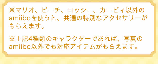 ※マリオ、ピーチ、ヨッシー、カービィ以外のamiiboを使うと、共通の特別なアクセサリーがもらえます。※上記4種類のキャラクターであれば、写真のamiibo以外でも対応アイテムがもらえます。