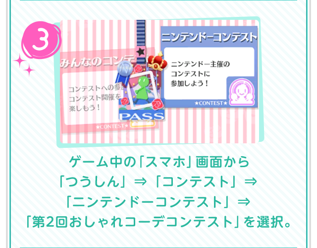 3.ゲーム中の「スマホ」画面から「つうしん」⇒「コンテスト」⇒「ニンテンドーコンテスト」⇒「第2回おしゃれコーデコンテスト」を選択。