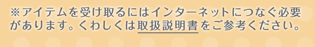 ※アイテムを受け取るにはインターネットにつなぐ必要があります。くわしくは取扱説明書をご参考ください。