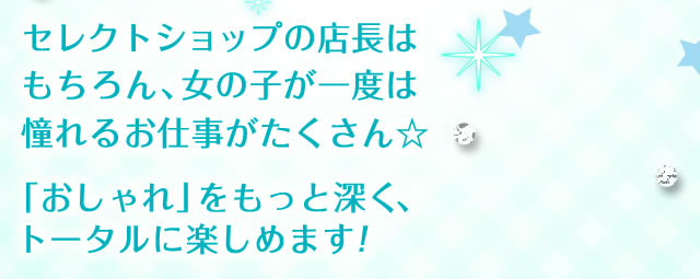 セレクトショップの店長はもちろん、女の子が一度は憧れるお仕事がたくさん☆「おしゃれ」をもっと深く、トータルに楽しめます！