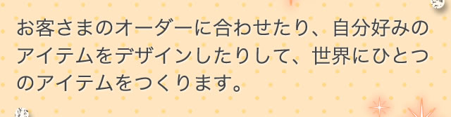お客さまのオーダーに合わせたり、自分好みのアイテムをデザインしたりして、世界にひとつのアイテムをつくります。