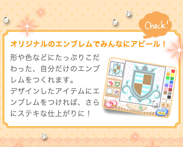 オリジナルのエンブレムでみんなにアピール！　形や色などにたっぷりこだわった、自分だけのエンブレムをつくれます。デザインしたアイテムにエンブレムをつければ、さらにステキな仕上がりに！