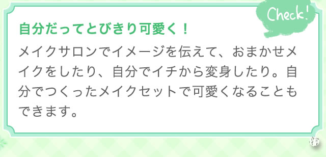 自分だってとびきり可愛く！ メイクサロンでイメージを伝えて、おまかせメイクをしたり、自分でイチから変身したり。自分でつくったメイクセットで可愛くなることもできます。