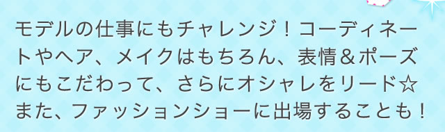 モデルの仕事にもチャレンジ！コーディネートやヘア、メイクはもちろん、表情＆ポーズにもこだわって、さらにオシャレをリード☆<br>
また、ファッションショーに出場することも！