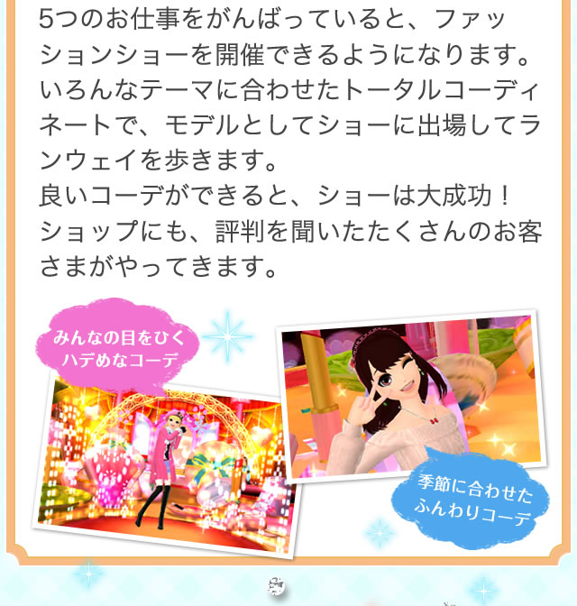 5つのお仕事をがんばっていると、ファッションショーを開催できるようになります。いろんなテーマに合わせたトータルコーディネートで、モデルとしてショーに出場してランウェイを歩きます。良いコーデができると、ショーは大成功！ショップにも、評判を聞いたたくさんのお客さまがやってきます。