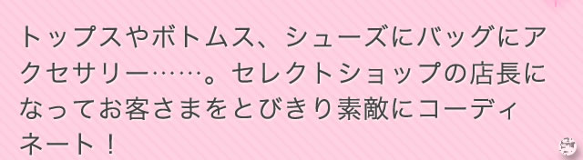 トップスやボトムス、シューズにバッグにアクセサリー……。セレクトショップの店長になってお客さまをとびきり素敵にコーディネート！