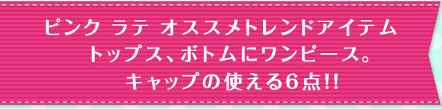 ピンク ラテ オススメトレンドアイテム トップス、ボトムにワンピース。 キャップの使える6点！！