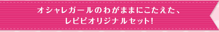 オシャレガールのわがままにこたえた、レピピオリジナルセット！