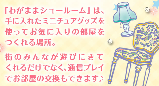 「わがままショールーム」は、手に入れたミニチュアグッズを使ってお気に入りの部屋をつくれる場所。街のみんなが遊びにきてくれるだけでなく、通信プレイでお部屋の交換もできます♪