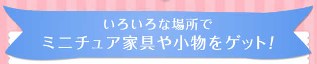 いろいろな場所でミニチュア家具や小物をゲット！