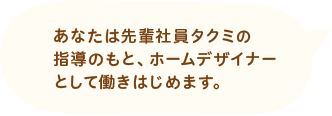 あなたは先輩社員タクミの指導のもと、ホームデザイナーとして働きはじめます。