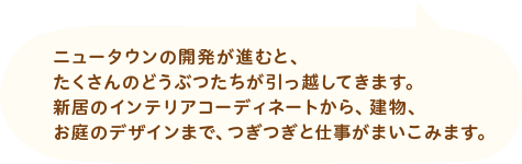 ニュータウンの開発が進むと、たくさんのどうぶつたちが引っ越してきます。新居のインテリアコーディネートから、建物、お庭のデザインまで、つぎつぎと仕事がまいこみます。