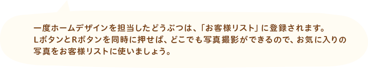 一度ホームデザインを担当したどうぶつは、「お客様リスト」に登録されます。LボタンとRボタンを同時に押せば、どこでも写真撮影ができるので、お気に入りの写真をお客様リストに使いましょう。