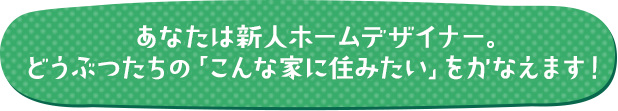 あなたは新人ホームデザイナー。どうぶつたちの「こんな家に住みたい」をかなえます！
