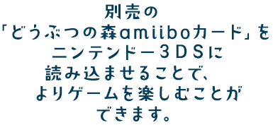 別売の「どうぶつの森amiiboカード」をニンテンドー3DSに読み込ませることで、よりゲームを楽しむことができます。