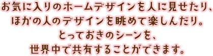 お気に入りのホームデザインを人に見せたり、ほかの人のデザインを眺めて楽しんだり。とっておきのシーンを、世界中で共有することができます。