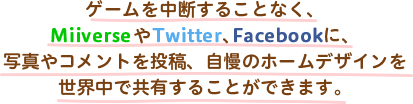 ゲームを中断することなく、MiiverseやTwitter、Facebookに、写真やコメントを投稿、自慢のホームデザインを世界中で共有することができます。