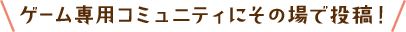 ゲーム専用コミュニティにその場で投稿！