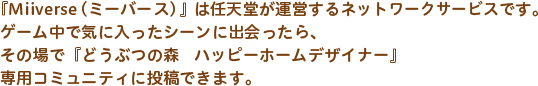 『Miiverse（ミーバース）』は任天堂が運営するネットワークサービスです。ゲーム中で気に入ったシーンに出会ったら、その場で『どうぶつの森　ハッピーホームデザイナー』専用コミュニティに投稿できます。