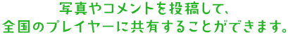 写真やコメントを投稿して、全国のプレイヤーに共有することができます。