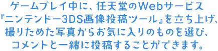 ゲームプレイ中に、任天堂のWebサービス『ニンテンドー3DS画像投稿ツール』を立ち上げ、撮りためた写真からお気に入りのものを選び、コメントと一緒に投稿することができます。