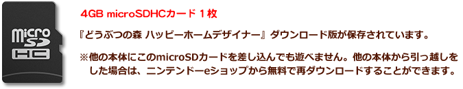 4GB microSDHCカード 1枚 『どうぶつの森 ハッピーホームデザイナー』 ダウンロード版が保存されています。 ※他の本体にこのmicroSDカードを差し込んでも遊べません。他の本体から引っ越しをした場合は、ニンテンドーeショップから無料で再ダウンロードすることができます。