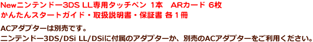New ニンテンドー3DS LL専用タッチペン 1本 ARカード 6枚 かんたんスタートガイド・取扱説明書・保証書 各1冊 ※ACアダプターは別売りです。ニンテンドー3DS/DSi LL/DSiに付属のアダプターか、別売りのACアダプターをご利用下さい。
