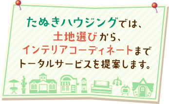 たぬきハウジングでは、土地選びから、インテリアコーディネートまでトータルサービスを提案します。