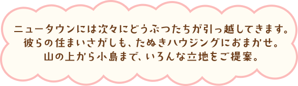 ニュータウンには次々にどうぶつたちが引っ越してきます。彼らの住まいさがしも、たぬきハウジングにおまかせ。山の上から小島まで、いろんな立地をご提案。