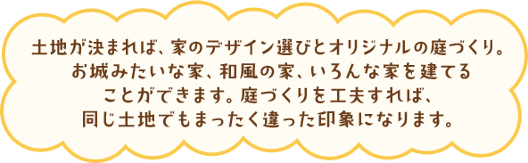 土地が決まれば、家のデザイン選びとオリジナルの庭づくり。お城みたいな家、和風の家、いろんな家を建てることができます。庭づくりを工夫すれば、同じ土地でもまったく違った印象になります。