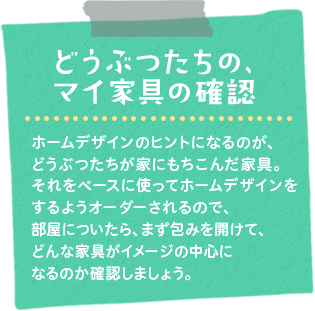 どうぶつたちの、マイ家具の確認　ホームデザインのヒントになるのが、どうぶつたちが家にもちこんだ家具。それをベースに使ってホームデザインをするようオーダーされるので、部屋についたら、まず包みを開けて、どんな家具がイメージの中心になるのか確認しましょう。