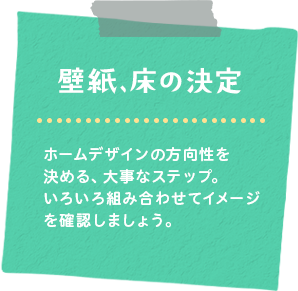 壁紙、フローリングの決定　ホームデザインの方向性を決める、大事なステップ。何種類か組み合わせてイメージを確認しましょう。