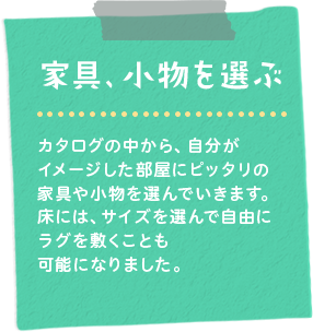 家具、小物を選ぶ　カタログの中から、自分がイメージした部屋にピッタリの家具や小物を選んでいきます。