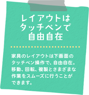 レイアウトはタッチペンで自由自在　家具のレイアウトは下画面のタッチペン操作で、自由自在。移動、回転、複製とさまざまな作業をスムーズに行うことができます。