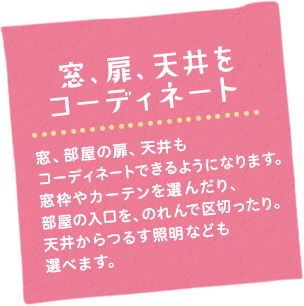 窓、扉、天井をコーディネート　窓、部屋の扉、天井もコーディネートできるようになります。カーテンやシェードを選んだり、部屋と部屋の間を、のれんで区切ったり。天井から吊るす照明なども選べます。