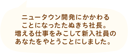 ニュータウン開発にかかわることになったたぬきち社長。増える仕事をみこして新入社員のあなたをやとうことにしました。