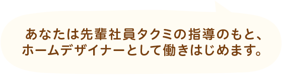 あなたは先輩社員タクミの指導のもと、ホームデザイナーとして働きはじめます。
