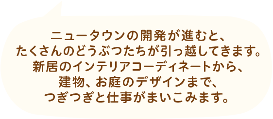ニュータウンの開発が進むと、たくさんのどうぶつたちが引っ越してきます。新居のインテリアコーディネートから、建物、お庭のデザインまで、つぎつぎと仕事がまいこみます。